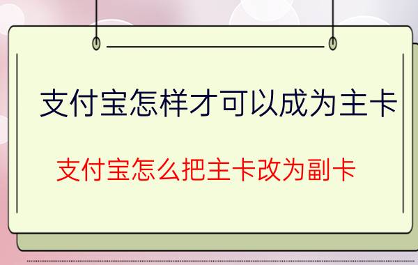 支付宝怎样才可以成为主卡 支付宝怎么把主卡改为副卡？